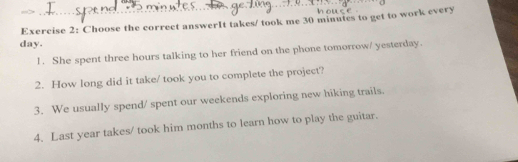 Choose the correct answerIt takes/ took me 30 minutes to get to work every
day. 
1. She spent three hours talking to her friend on the phone tomorrow/ yesterday. 
2. How long did it take/ took you to complete the project? 
3. We usually spend/ spent our weekends exploring new hiking trails. 
4. Last year takes/ took him months to learn how to play the guitar.