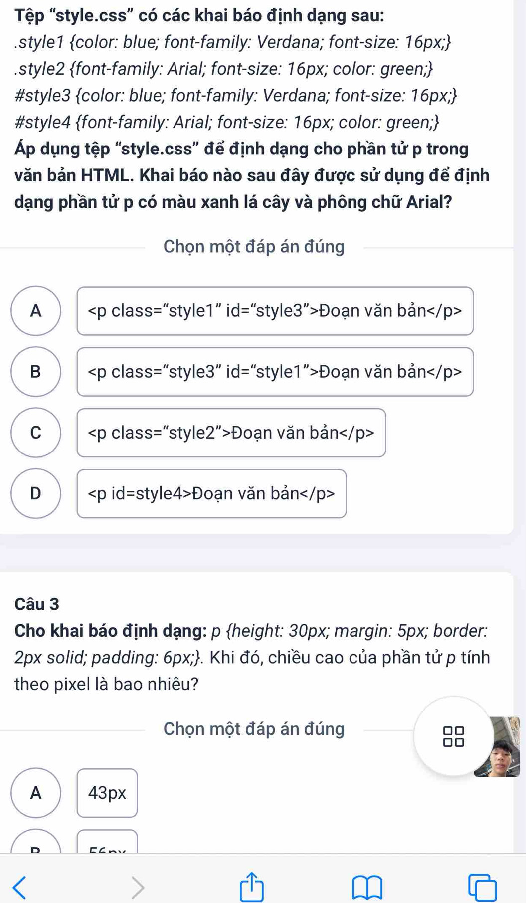 Tệp “style.css” có các khai báo định dạng sau:
.style1 color: blue; font-family: Verdana; font-size: 16px;
.style2 font-family: Arial; font-size: 16px; color: green;
#style3 color: blue; font-family: Verdana; font-size: 16px; 
#style4 font-family: Arial; font-size: 16px; color: green;
Áp dụng tệp “style.css” để định dạng cho phần tử p trong
văn bản HTML. Khai báo nào sau đây được sử dụng để định
dạng phần tử p có màu xanh lá cây và phông chữ Arial?
Chọn một đáp án đúng
A Đoạn văn bản
B Đoạn văn bản
C Đoạn văn bản
D Đoạn văn bản
Câu 3
Cho khai báo định dạng: p height: 30px; margin: 5px; border:
2px solid; padding: 6px;. Khi đó, chiều cao của phần tử p tính
theo pixel là bao nhiêu?
Chọn một đáp án đúng
A 43px
Eanv