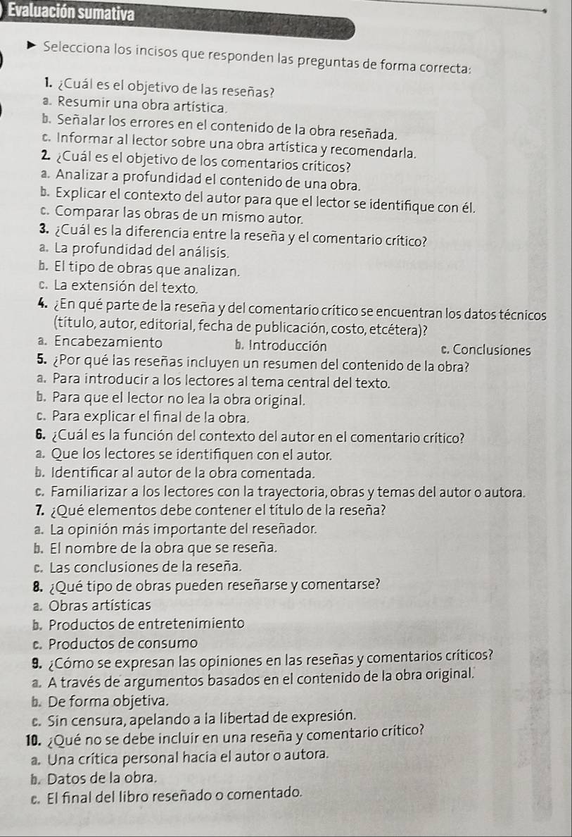 Evaluación sumativa
Selecciona los incisos que responden las preguntas de forma correcta:
¿Cuál es el objetivo de las reseñas?
a. Resumir una obra artística.
b. Señalar los errores en el contenido de la obra reseñada.. Informar al lector sobre una obra artística y recomendarla.
2  ¿Cuál es el objetivo de los comentarios críticos?
a. Analizar a profundidad el contenido de una obra.
b. Explicar el contexto del autor para que el lector se identifique con él.
c. Comparar las obras de un mismo autor.
3. ¿Cuál es la diferencia entre la reseña y el comentario crítico?
a. La profundidad del análisis.
b. El tipo de obras que analizan.
c. La extensión del texto.
4  En qué parte de la reseña y del comentario crítico se encuentran los datos técnicos
(título, autor, editorial, fecha de publicación, costo, etcétera)?
a. Encabezamiento b. Introducción c. Conclusiones
5. ¿Por qué las reseñas incluyen un resumen del contenido de la obra?
a. Para introducir a los lectores al tema central del texto.
b. Para que el lector no lea la obra original.
c. Para explicar el final de la obra.
6  ¿Cuál es la función del contexto del autor en el comentario crítico?
a. Que los lectores se identifiquen con el autor.
b. Identificar al autor de la obra comentada.
c. Familiarizar a los lectores con la trayectoria, obras y temas del autor o autora.
7.¿Qué elementos debe contener el título de la reseña?
a. La opinión más importante del reseñador.
b. El nombre de la obra que se reseña.
c. Las conclusiones de la reseña.
8. ¿Qué tipo de obras pueden reseñarse y comentarse?
a. Obras artísticas
b. Productos de entretenimiento. Productos de consumo
9 ¿Cómo se expresan las opiniones en las reseñas y comentarios críticos?
a. A través de argumentos basados en el contenido de la obra original.
b. De forma objetiva.
c. Sin censura, apelando a la libertad de expresión.
10. ¿Qué no se debe incluir en una reseña y comentario crítico?
a. Una crítica personal hacia el autor o autora.
b. Datos de la obra.
. El final del libro reseñado o comentado.