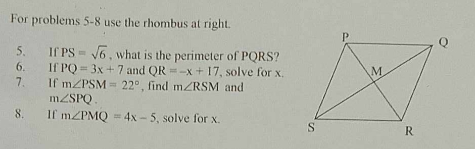 For problems 5-8 use the rhombus at right. 
5. If PS=sqrt(6) , what is the perimeter of PQRS? 
6. If PQ=3x+7 and QR=-x+17 , solve for x. 
7. If m∠ PSM=22° , find m∠ RSM and
m∠ SPQ. 
8. If m∠ PMQ=4x-5 solve for x.