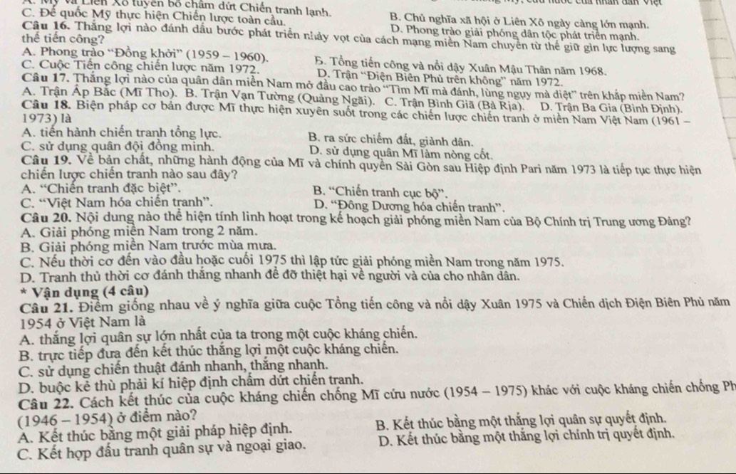 Mỹ Vũ Liên Xố tuyền bố châm dứt Chiến tranh lanh
C. Để quốc Mỹ thực hiện Chiến lược toàn cầu. B. Chủ nghĩa xã hội ở Liên Xô ngày càng lớn mạnh.
D. Phong trào giải phóng dân tộc phát triển mạnh.
Câu 16. Thắng lợi nào đánh dầu bước phát triển nhảy vợt của cách mạng miền Nam chuyên từ thế giữ gìn lực lượng sang
thế tiến công?
A. Phong trảo “Đồng khởi” (1959 - 1960), B. Tổng tiến công và nổi dậy Xuân Mậu Thân năm 1968.
C. Cuộc Tiến công chiến lược năm 1972. D. Trận “Điện Biên Phủ trên không” năm 1972.
Câu 17. Thắng lợi nào của quân dân miền Nam mở đầu cao trảo “Tìm Mĩ mà đánh, lùng ngụy mà diệt” trên khắp miền Nam?
A. Trận Áp Bắc (Mĩ Tho). B. Trận Vạn Tường (Quảng Ngãi). C. Trận Bình Giã (Bà Rịa). D. Trận Ba Gia (Bình Định).
Câu 18. Biện pháp cơ bản được Mĩ thực hiện xuyên suốt trong các chiến lược chiến tranh ở miền Nam Việt Nam (1961 -
1973) là
A. tiến hành chiến tranh tổng lực. B. ra sức chiếm đất, giành dân.
C. sử dụng quân đội đồng minh. D. sử dụng quân Mĩ làm nòng cốt.
Câu 19. Về bản chất, những hành động của Mĩ và chính quyền Sải Gòn sau Hiệp định Pari năm 1973 là tiếp tục thực hiện
chiến lược chiến tranh nào sau đây?
A. “Chiến tranh đặc biệt”. B. “Chiến tranh cục bộ”.
C. “Việt Nam hóa chiến tranh”. D. “Đông Dương hóa chiến tranh”.
Câu 20. Nội dung nào thể hiện tính linh hoạt trong kế hoạch giải phóng miền Nam của Bộ Chính trị Trung ương Đảng?
A. Giải phóng miện Nam trong 2 năm.
B. Giải phóng miền Nam trước mùa mưa.
C. Nếu thời cơ đến vào đầu hoặc cuối 1975 thì lập tức giải phóng miền Nam trong năm 1975.
D. Tranh thủ thời cơ đánh thắng nhanh đề đỡ thiệt hại về người và của cho nhân dân.
* Vận dụng (4 câu)
Câu 21. Điểm giống nhau về ý nghĩa giữa cuộc Tổng tiến công và nổi dậy Xuân 1975 và Chiến dịch Điện Biên Phủ năm
1954 ở Việt Nam là
A. thắng lợi quân sự lớn nhất của ta trong một cuộc kháng chiến.
B. trực tiếp đưa đến kết thúc thắng lợi một cuộc kháng chiến.
C. sử dụng chiến thuật đánh nhanh, thắng nhanh.
D. buộc kẻ thù phải kí hiệp định chấm dứt chiến tranh.
Câu 22. Cách kết thúc của cuộc kháng chiến chống Mĩ cứu nước (1954 - 1975) khác với cuộc kháng chiến chống Ph
(1946 - 1954) ở điểm nào?
A. Kết thúc bằng một giải pháp hiệp định. B. Kết thúc bằng một thắng lợi quân sự quyết định.
C. Kết hợp đấu tranh quân sự và ngoại giao.  D. Kết thúc bằng một thắng lợi chính trị quyết định.