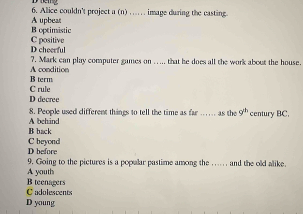 being
6. Alice couldn’t project a (n) …… image during the casting.
A upbeat
B optimistic
C positive
D cheerful
7. Mark can play computer games on ….. that he does all the work about the house.
A condition
B term
C rule
D decree
8. People used different things to tell the time as far …. as the 9^(th) century BC.
A behind
B back
C beyond
D before
9. Going to the pictures is a popular pastime among the …… and the old alike.
A youth
B teenagers
C adolescents
D young