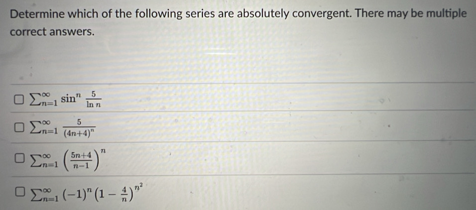 Determine which of the following series are absolutely convergent. There may be multiple
correct answers.
sumlimits (_n=1)^(∈fty)sin^n 5/ln n 
sumlimits (_n=1)^(∈fty)frac 5(4n+4)^n
sumlimits (_n=1)^(∈fty)( (5n+4)/n-1 )^n
sumlimits (_n=1)^(∈fty)(-1)^n(1- 4/n )^n^2