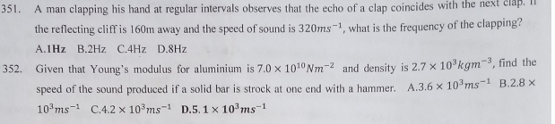 A man clapping his hand at regular intervals observes that the echo of a clap coincides with the next clap. I
the reflecting cliff is 160m away and the speed of sound is 320ms^(-1) , what is the frequency of the clapping?
A. 1Hz B. 2Hz C. 4Hz D. 8Hz
352. Given that Young's modulus for aluminium is 7.0* 10^(10)Nm^(-2) and density is 2.7* 10^3kgm^(-3) , find the
speed of the sound produced if a solid bar is strock at one end with a hammer. A. 3.6* 10^3ms^(-1) B. 2.8*
10^3ms^(-1) C. 4.2* 10^3ms^(-1) D. 5. 1* 10^3ms^(-1)