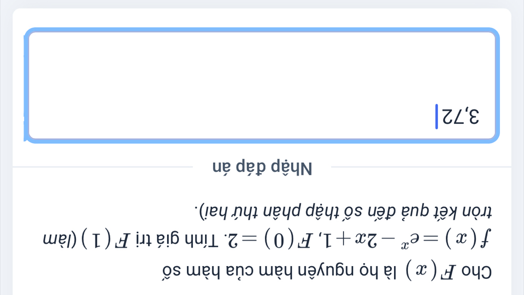 Cho F(x) là họ nguyên hàm của hàm số
f(x)=e^x-2x+1, F(0)=2. Tính giá trị F(1) (làm 
tròn kết quả đến số thập phân thứ hai). 
Nhập đáp án
3, 7 2