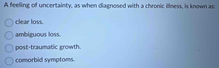 A feeling of uncertainty, as when diagnosed with a chronic illness, is known as:
clear loss.
ambiguous loss.
post-traumatic growth.
comorbid symptoms.