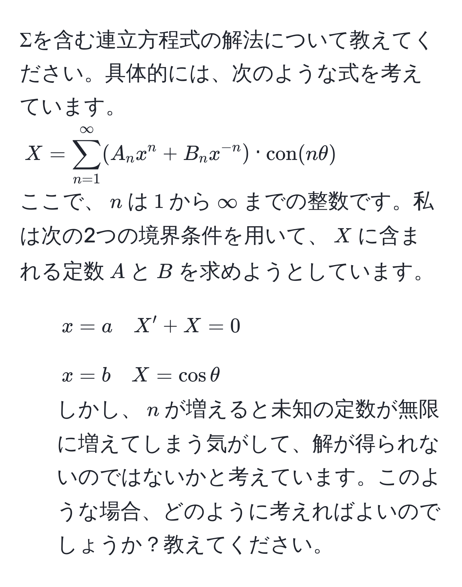 Σを含む連立方程式の解法について教えてください。具体的には、次のような式を考えています。  
$X=sum_(n=1)^(∈fty) (A_n x^(n + B_n x^-n)) · con(nθ)$  
ここで、$n$は$1$から$∈fty$までの整数です。私は次の2つの境界条件を用いて、$X$に含まれる定数$A$と$B$を求めようとしています。  
- $x=a quad X' + X = 0$  
- $x=b quad X = cosθ$  
しかし、$n$が増えると未知の定数が無限に増えてしまう気がして、解が得られないのではないかと考えています。このような場合、どのように考えればよいのでしょうか？教えてください。