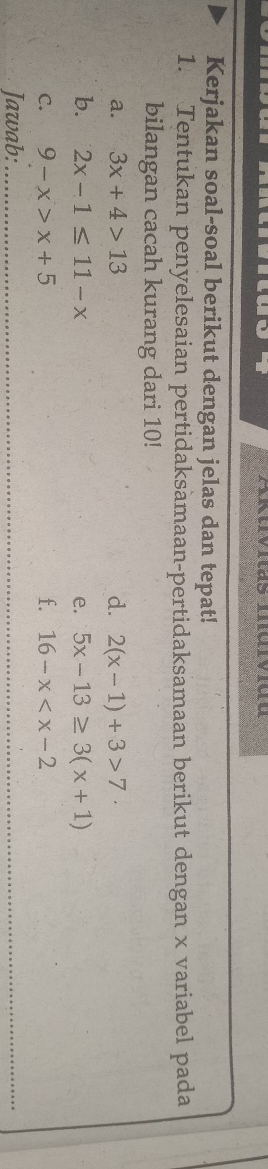 Aktvitas Individu 
Kerjakan soal-soal berikut dengan jelas dan tepat! 
1. Tentukan penyelesaian pertidaksamaan-pertidaksamaan berikut dengan x variabel pada 
bilangan cacah kurang dari 10! 
a. 3x+4>13 d. 2(x-1)+3>7·
b. 2x-1≤ 11-x e. 5x-13≥ 3(x+1)
C. 9-x>x+5 f. 16-x
Jawab:_