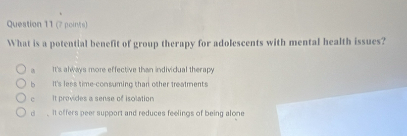 What is a potential benefit of group therapy for adolescents with mental health issues?
a It's always more effective than individual therapy
b It's less time-consuming than other treatments
c It provides a sense of isolation
d 、It offers peer support and reduces feelings of being alone