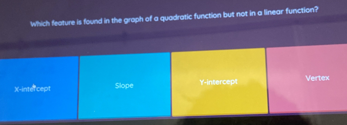 Which feature is found in the graph of a quadratic function but not in a linear function?
X-intercept Slope Y-intercept
Vertex