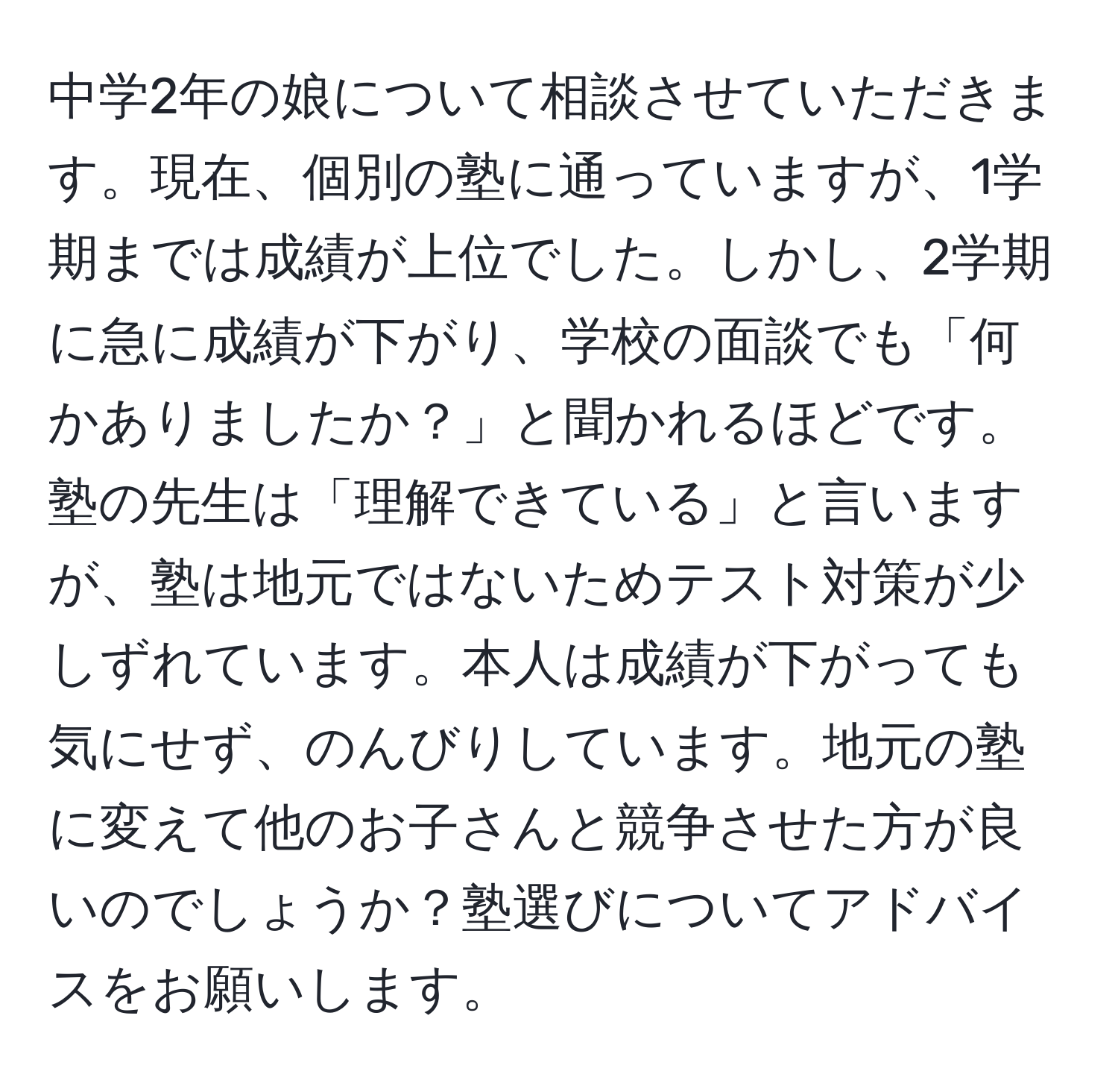 中学2年の娘について相談させていただきます。現在、個別の塾に通っていますが、1学期までは成績が上位でした。しかし、2学期に急に成績が下がり、学校の面談でも「何かありましたか？」と聞かれるほどです。塾の先生は「理解できている」と言いますが、塾は地元ではないためテスト対策が少しずれています。本人は成績が下がっても気にせず、のんびりしています。地元の塾に変えて他のお子さんと競争させた方が良いのでしょうか？塾選びについてアドバイスをお願いします。