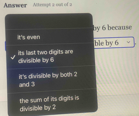 Answer Attempt 2 out of 2
by 6 because
it's even
ble by 6
its last two digits are
divisible by 6
it's divisible by both 2
and 3
the sum of its digits is
divisible by 2