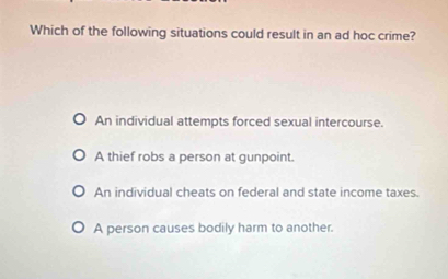 Which of the following situations could result in an ad hoc crime?
An individual attempts forced sexual intercourse.
A thief robs a person at gunpoint.
An individual cheats on federal and state income taxes.
A person causes bodily harm to another.