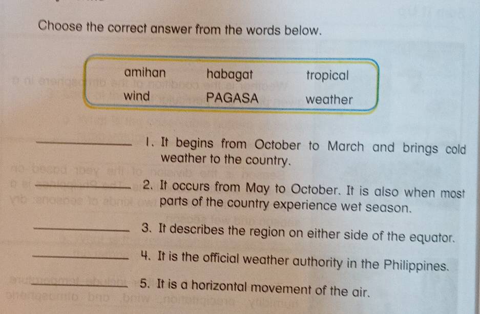 Choose the correct answer from the words below.
amihan habagat tropical
wind PAGASA weather
_1. It begins from October to March and brings cold
weather to the country.
_2. It occurs from May to October. It is also when most
parts of the country experience wet season.
_3. It describes the region on either side of the equator.
_4. It is the official weather authority in the Philippines.
_5. It is a horizontal movement of the air.