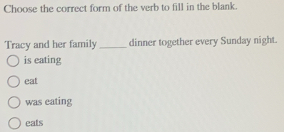 Choose the correct form of the verb to fill in the blank.
Tracy and her family_ dinner together every Sunday night.
is eating
eat
was eating
eats