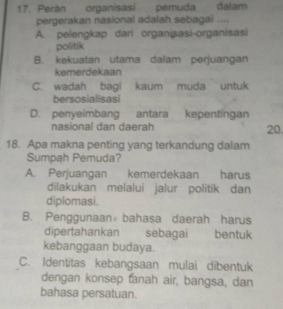 Perán organisasi pemuda dalam
pergerakan nasional adalah sebagai ....
A. pelengkap dari organisasi-organisasi
politik
B. kekuatan utama dalam perjuangan
kemerdekaan
C. wadah bagi kaum muda untuk
bersosialisasi
D. penyeimbang antara kepentingan
nasional dan daerah 20.
18. Apa makna penting yang terkandung dalam
Sumpah Pemuda?
A. Perjuangan kemerdekaan harus
dilakukan melalui jalur politik dan
diplomasi.
B. Penggunaan bahasa daerah harus
dipertahankan sebagai bentuk
kebanggaan budaya.
C. Identitas kebangsaan mulai dibentuk
dengan konsep tanah air, bangsa, dan
bahasa persatuan.