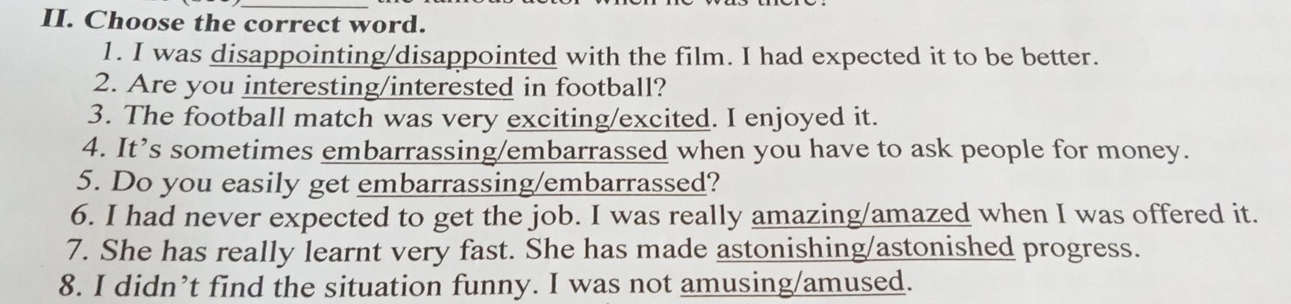 Choose the correct word. 
1. I was disappointing/disappointed with the film. I had expected it to be better. 
2. Are you interesting/interested in football? 
3. The football match was very exciting/excited. I enjoyed it. 
4. It’s sometimes embarrassing/embarrassed when you have to ask people for money. 
5. Do you easily get embarrassing/embarrassed? 
6. I had never expected to get the job. I was really amazing/amazed when I was offered it. 
7. She has really learnt very fast. She has made astonishing/astonished progress. 
8. I didn’t find the situation funny. I was not amusing/amused.