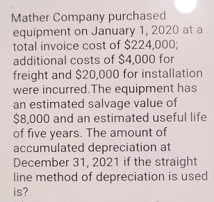 Mather Company purchased 
equipment on January 1, 2020 at a 
total invoice cost of $224,000; 
additional costs of $4,000 for 
freight and $20,000 for installation 
were incurred.The equipment has 
an estimated salvage value of
$8,000 and an estimated useful life 
of five years. The amount of 
accumulated depreciation at 
December 31, 2021 if the straight 
line method of depreciation is used 
is?