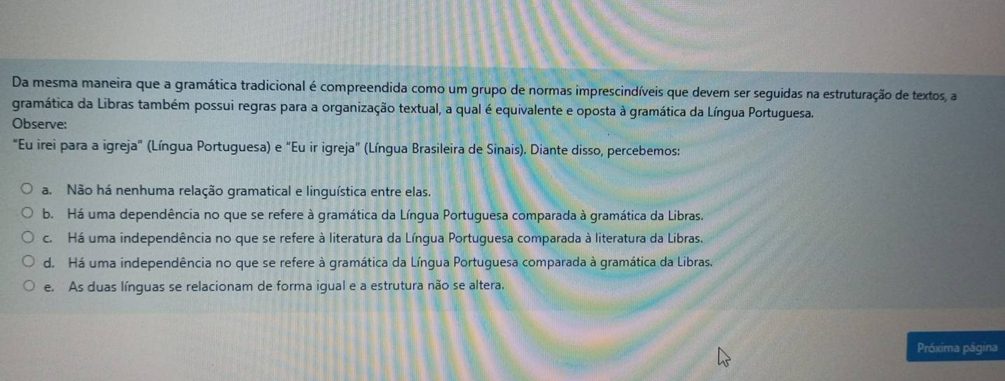 Da mesma maneira que a gramática tradicional é compreendida como um grupo de normas imprescindíveis que devem ser seguidas na estruturação de textos, a
gramática da Libras também possui regras para a organização textual, a qual é equivalente e oposta à gramática da Língua Portuguesa.
Observe:
"Eu irei para a igreja" (Língua Portuguesa) e "Eu ir igreja" (Língua Brasileira de Sinais). Diante disso, percebemos:
a. Não há nenhuma relação gramatical e linguística entre elas.
b. Há uma dependência no que se refere à gramática da Língua Portuguesa comparada à gramática da Libras.
c. Há uma independência no que se refere à literatura da Língua Portuguesa comparada à literatura da Libras.
d. Há uma independência no que se refere à gramática da Língua Portuguesa comparada à gramática da Libras.
e. As duas línguas se relacionam de forma igual e a estrutura não se altera.
Próxima página