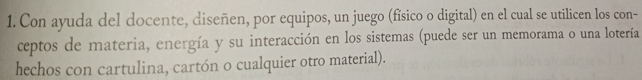 Con ayuda del docente, diseñen, por equipos, un juego (físico o digital) en el cual se utilicen los con- 
ceptos de materia, energía y su interacción en los sistemas (puede ser un memorama o una lotería 
hechos con cartulina, cartón o cualquier otro material).