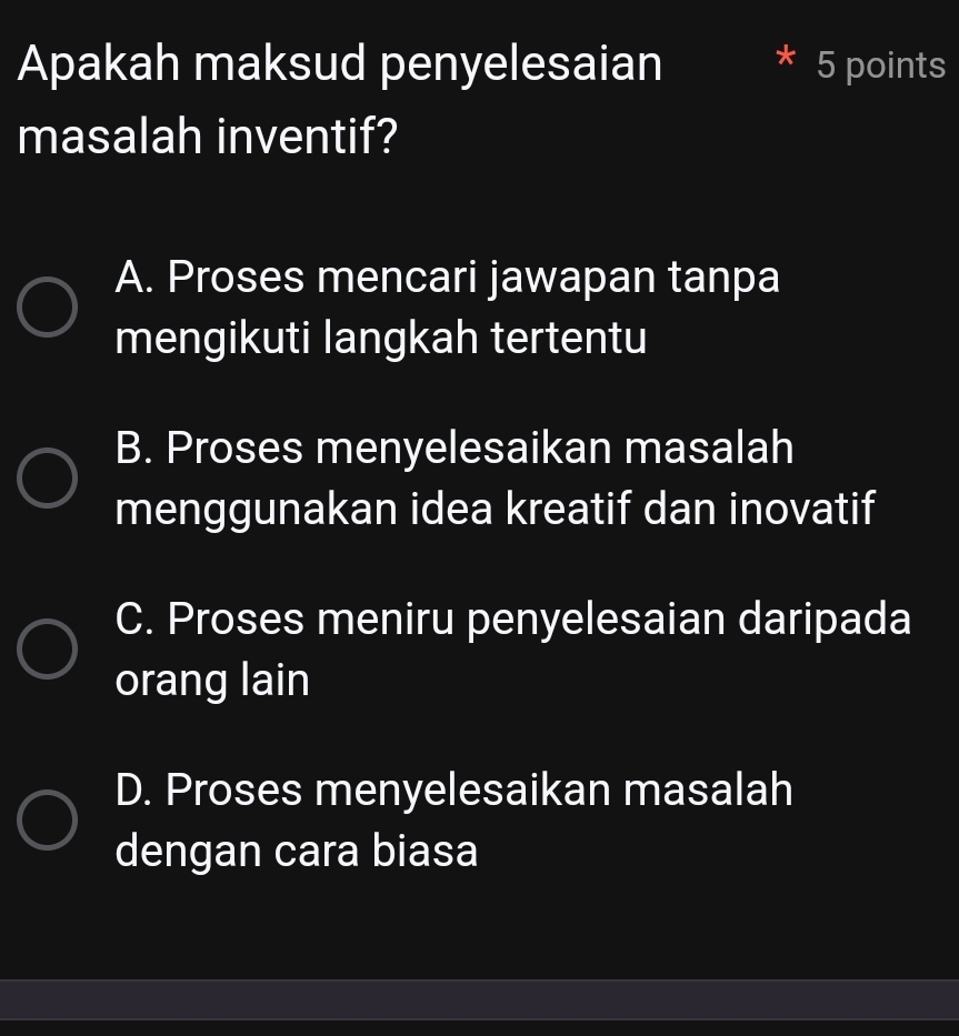 Apakah maksud penyelesaian 5 points
masalah inventif?
A. Proses mencari jawapan tanpa
mengikuti langkah tertentu
B. Proses menyelesaikan masalah
menggunakan idea kreatif dan inovatif
C. Proses meniru penyelesaian daripada
orang lain
D. Proses menyelesaikan masalah
dengan cara biasa