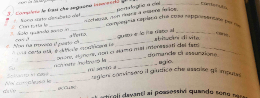 con la (sua p n 
portafoglio e del _contenuto. 
3 ) Completa le frasi che seguono inserendo ll 
ricchezza, non riesce a essere felice. 
1. Sono stato derubato del 
2. Con tutta la_ 
_compagnia capisco che cosa rappresentate per me 
3. Solo quando sono in 
_ 
affetto. 
cane, 
con il 
gusto e lo ha dato al_ 
abitudini di vita. 
4. Non ha trovato il pasto di 
_ 
A una certa età, è difficile modificare le 
_ 
onore, signore, non ci siamo mai interessati dei fatti 
domande di assunzione. 
_richiesta inoltrerò le_ 
agio. 
Su 
Soltanto in casa _mi sento a 
ragioni convinsero il giudice che assolse gli imputati 
Nel complesso le 
_ 
dalle _accuse. 
e t o ant posssi q u an s