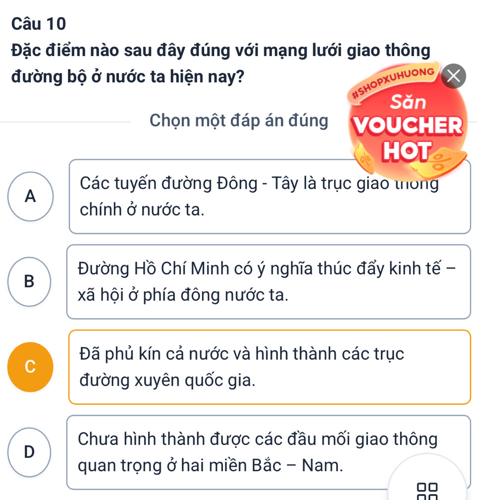 Đặc điểm nào sau đây đúng với mạng lưới giao thông
đường bộ ở nước ta hiện nay?
#SHOPXUHUONG
Săn
Chọn một đáp án đúng VOUCHER
HOT
Các tuyến đường Đông - Tây là trục giao thống
A
chính ở nước ta.
Đường Hồ Chí Minh có ý nghĩa thúc đẩy kinh tế -
B
xã hội ở phía đông nước ta.
Đã phủ kín cả nước và hình thành các trục
đường xuyên quốc gia.
Chưa hình thành được các đầu mối giao thông
D
quan trọng ở hai miền Bắc - Nam.