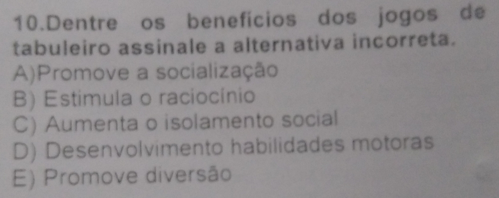 Dentre os benefícios dos jogos de
tabuleiro assinale a alternativa incorreta.
A)Promove a socialização
B) Estimula o raciocínio
C) Aumenta o isolamento social
D) Desenvolvimento habilidades motoras
E) Promove diversão