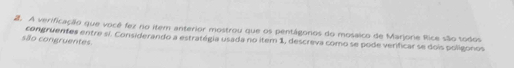 A verificação que você fez no item anterior mostrou que os pentágonos do mosaico de Marjorie Rice são todos 
são congruentes. congruentes entre si. Considerando a estratégia usada no item 1, descreva como se pode verificar se dois polígonos