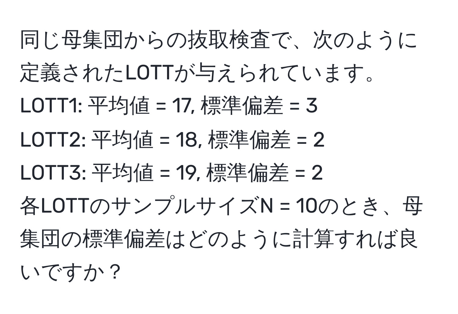 同じ母集団からの抜取検査で、次のように定義されたLOTTが与えられています。  
LOTT1: 平均値 = 17, 標準偏差 = 3  
LOTT2: 平均値 = 18, 標準偏差 = 2  
LOTT3: 平均値 = 19, 標準偏差 = 2  
各LOTTのサンプルサイズN = 10のとき、母集団の標準偏差はどのように計算すれば良いですか？