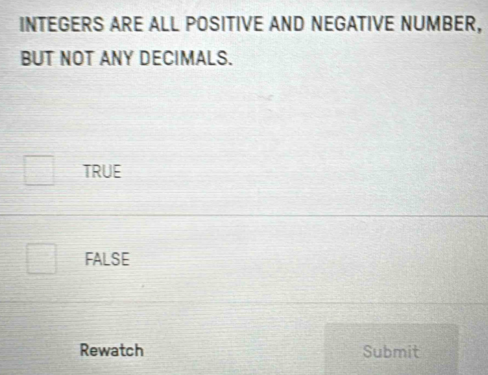 INTEGERS ARE ALL POSITIVE AND NEGATIVE NUMBER,
BUT NOT ANY DECIMALS.
TRUE
FALSE
Rewatch Submit