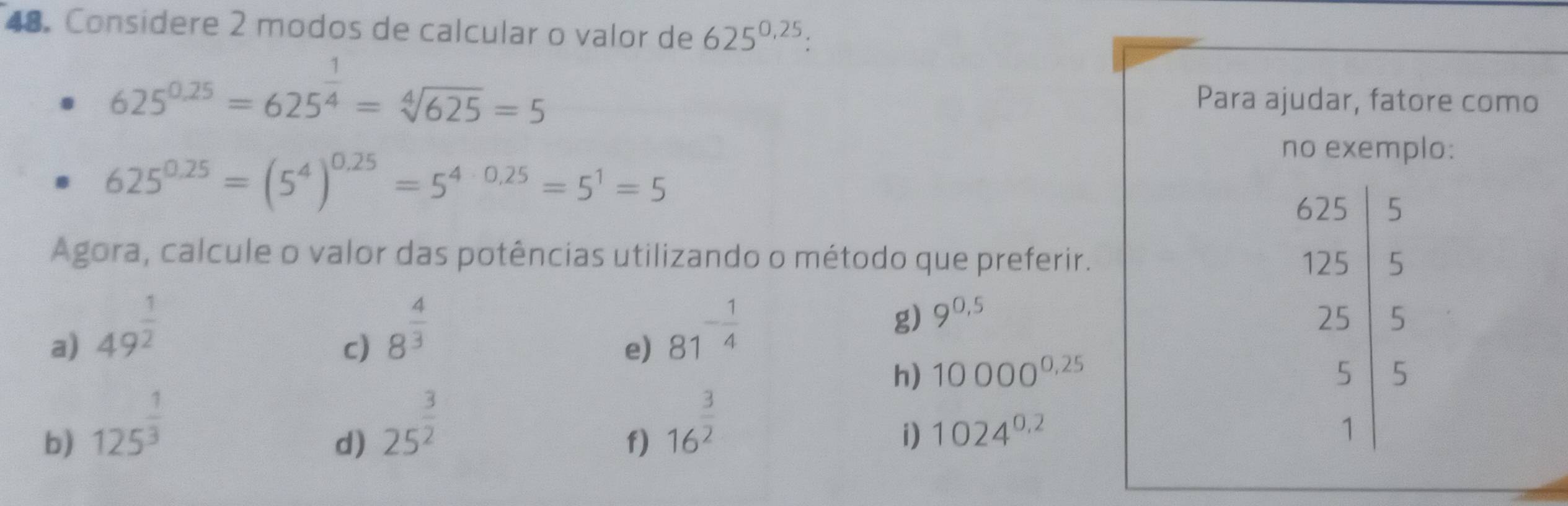 Consídere 2 modos de calcular o valor de 625^(0.25) :
625^(0.25)=625^(frac 1)4=sqrt[4](625)=5 Para ajudar, fatore como
625^(0.25)=(5^4)^0.25=5^(4· 0.25)=5^1=5
no exemplo:
625
beginarrayr )25 125endarray
5 
Agora, calcule o valor das potências utilizando o método que preferir. . 
a) 49^(frac 1)2
c) 8^(frac 4)3
e) 81^(-frac 1)4
g) 9^(0.5)
h) 10000^(0.25)
b) 125^(frac 1)3
d) 25^(frac 3)2
f) 16^(frac 3)2
i) 1024^(0.2)
beginbmatrix 25 5 1endvmatrix