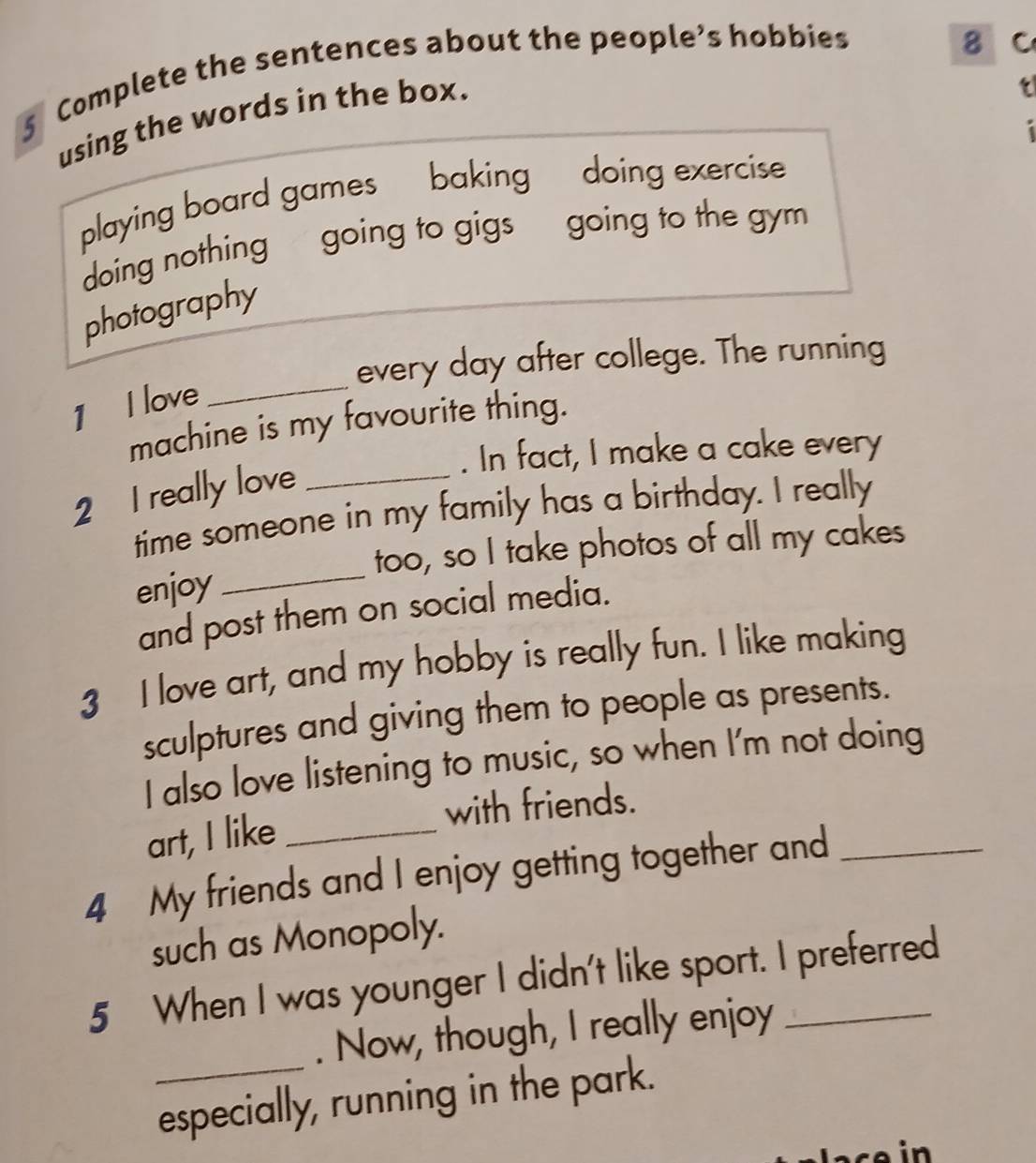 Complete the sentences about the people’s hobbies 
8 c 
using the words in the box. 
t 
playing board games baking doing exercise 
doing nothing going to gigs going to the gym 
photography 
every day after college. The running 
1 I love 
_ 
machine is my favourite thing. 
. In fact, I make a cake every 
2 I really love_ 
time someone in my family has a birthday. I really 
too, so I take photos of all my cakes 
enjoy_ 
and post them on social media. 
3 I love art, and my hobby is really fun. I like making 
sculptures and giving them to people as presents. 
I also love listening to music, so when I'm not doing 
art, I like_ with friends. 
4 My friends and I enjoy getting together and_ 
such as Monopoly. 
5 When I was younger I didn't like sport. I preferred 
_ 
. Now, though, I really enjoy 
especially, running in the park.