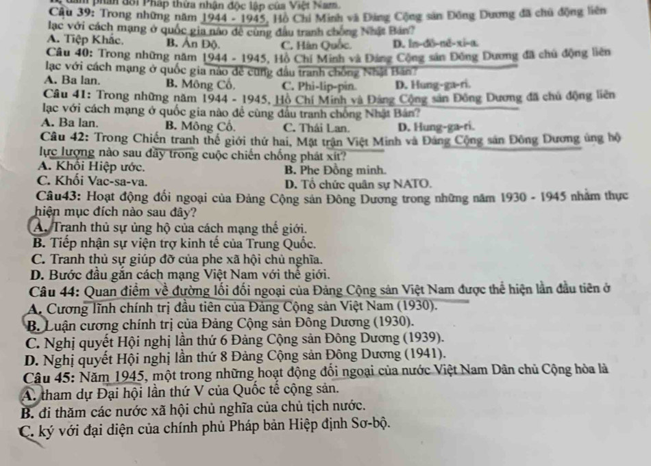 Nam phân đổi Pháp thừa nhận độc lập của Việt Nam
Câu 39: Trong những năm 1944 - 1945, Hộ Chi Minh và Đảng Cộng sản Đông Dương đã chủ động liên
lạc với cách mạng ở quốc gia não đề cùng đầu tranh chống Nhật Bản?
A. Tiệp Khắc. B. Ấn Độ. C. Hàn Quốc. D. ln-dô-nē-xi-a.
Câu 40: Trong những năm 1944 - 1945, Hồ Chỉ Minh và Đảng Cộng sản Đồng Dương đã chủ động liên
lạc với cách mạng ở quốc gia nào đề cũng đầu tranh chồng Nhậ Bán?
A. Ba lan. B. Mông Cố. C. Phi-lip-pin. D. Hung-ga-ri.
Câu 41: Trong những năm 1944 - 1945, Hồ Chí Minh và Đảng Cộng sản Đông Dương đã chủ động liên
lạc với cách mạng ở quốc gia nào đề cùng đầu tranh chống Nhật Bán?
A. Ba lan. B. Mông Cố. C. Thái Lan. D. Hung-ga-ri.
Câu 42: Trong Chiến tranh thể giới thứ hai, Mặt trận Việt Minh và Đảng Cộng sản Đông Dương ủng hộ
lực lượng nào sau đây trong cuộc chiến chống phát xít?
A. Khôi Hiệp ước. B. Phe Đồng minh.
C. Khối Vac-sa-va. D. Tổ chức quân sự NATO.
Câu43: Hoạt động đối ngoại của Đảng Cộng sản Đông Dương trong những năm 1930 - 1945 nhằm thực
hiện mục đích nào sau đây?
A. Tranh thủ sự ủng hộ của cách mạng thế giới.
B. Tiếp nhận sự viện trợ kinh tế của Trung Quốc.
C. Tranh thủ sự giúp đỡ của phe xã hội chủ nghĩa.
D. Bước đầu gắn cách mạng Việt Nam với thế giới.
Câu 44: Quan điểm về đường lối đối ngoại của Đảng Cộng sản Việt Nam được thể hiện lần đầu tiên ở
A. Cương lĩnh chính trị đầu tiên của Đảng Cộng sản Việt Nam (1930).
B. Luận cương chính trị của Đảng Cộng sản Đông Dương (1930).
C. Nghị quyết Hội nghị lần thứ 6 Đảng Cộng sản Đông Dương (1939).
D. Nghị quyết Hội nghị lần thứ 8 Đảng Cộng sản Đông Dương (1941).
Câu 45: Năm 1945, một trong những hoạt động đổi ngoại của nước Việt Nam Dân chủ Cộng hòa là
A. tham dự Đại hội lần thứ V của Quốc tế cộng sản.
B. đi thăm các nước xã hội chủ nghĩa của chủ tịch nước.
C. ký với đại diện của chính phủ Pháp bản Hiệp định Sơ-bộ.