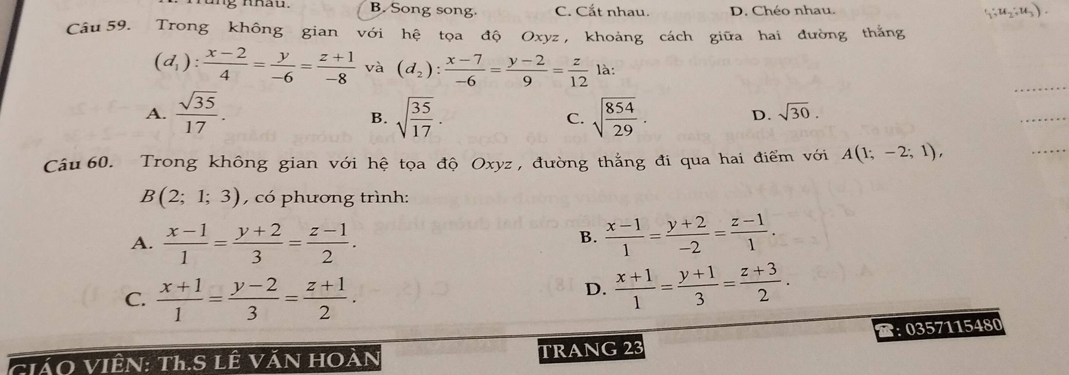 B. Song song. C. Cắt nhau. D. Chéo nhau. ,u,;u,)
Câu 59. Trong không gian với hệ tọa độ Oxyz , khoảng cách giữa hai đường thắng
(d_1): (x-2)/4 = y/-6 = (z+1)/-8  và (d_2): (x-7)/-6 = (y-2)/9 = z/12  là:
A.  sqrt(35)/17 . sqrt(frac 35)17. sqrt(frac 854)29. 
B.
C.
D. sqrt(30). 
Câu 60. Trong không gian với hệ tọa độ Oxyz , đường thẳng đi qua hai điểm với A(1;-2;1),
B(2;1;3) , có phương trình:
A.  (x-1)/1 = (y+2)/3 = (z-1)/2 .
B.  (x-1)/1 = (y+2)/-2 = (z-1)/1 .
C.  (x+1)/1 = (y-2)/3 = (z+1)/2 .
D.  (x+1)/1 = (y+1)/3 = (z+3)/2 . 
:0357115480
GiáO VIÊN: Th.S LÊ VăN HOàN TRANG 23