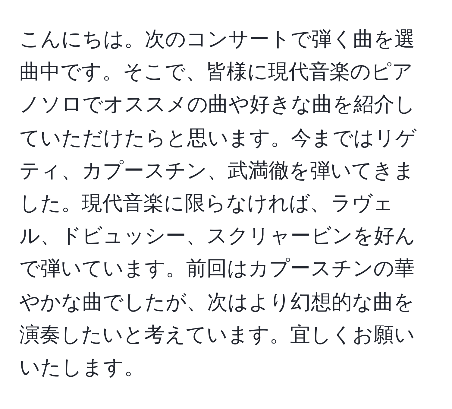 こんにちは。次のコンサートで弾く曲を選曲中です。そこで、皆様に現代音楽のピアノソロでオススメの曲や好きな曲を紹介していただけたらと思います。今まではリゲティ、カプースチン、武満徹を弾いてきました。現代音楽に限らなければ、ラヴェル、ドビュッシー、スクリャービンを好んで弾いています。前回はカプースチンの華やかな曲でしたが、次はより幻想的な曲を演奏したいと考えています。宜しくお願いいたします。