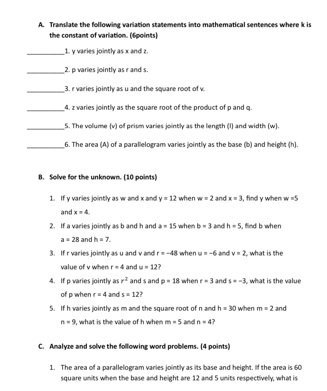 Translate the following variation statements into mathematical sentences where k is 
the constant of variation. (6points) 
_1. y varies jointly as x and z. 
_2. p varies jointly as r and s. 
_3. r varies jointly as u and the square root of v. 
_4. z varies jointly as the square root of the product of p and q. 
_5. The volume (v) of prism varies jointly as the length (I) and width (w). 
_6. The area (A) of a parallelogram varies jointly as the base (b) and height (h). 
B. Solve for the unknown. (10 points) 
1. If y varies jointly as w and x and y=12 when w=2 and x=3 , find y when w=5
and x=4. 
2. If a varies jointly as b and h and a=15 when b=3 and h=5 , find b when
a=28 and h=7. 
3. If r varies jointly as u and v and r=-48 when u=-6 and v=2 , what is the 
value of v when r=4 and u=12 ? 
4. If p varies jointly as r^2 and s and p=18 when r=3 and s=-3 , what is the value 
of p when r=4 and s=12 ? 
5. If h varies jointly as m and the square root of n and h=30 when m=2 and
n=9 , what is the value of h when m=5 and n=4
C. Analyze and solve the following word problems. (4 points) 
1. The area of a parallelogram varies jointly as its base and height. If the area is 60
square units when the base and height are 12 and 5 units respectively, what is