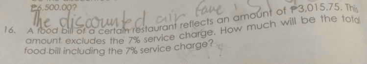 P6,500.00? 
16. A food bill of a certain restaurant reflects an amount of P3,015.75. This 
amount excludes the 7% service charge. How much will be the total 
food bill including the 7% service charge?