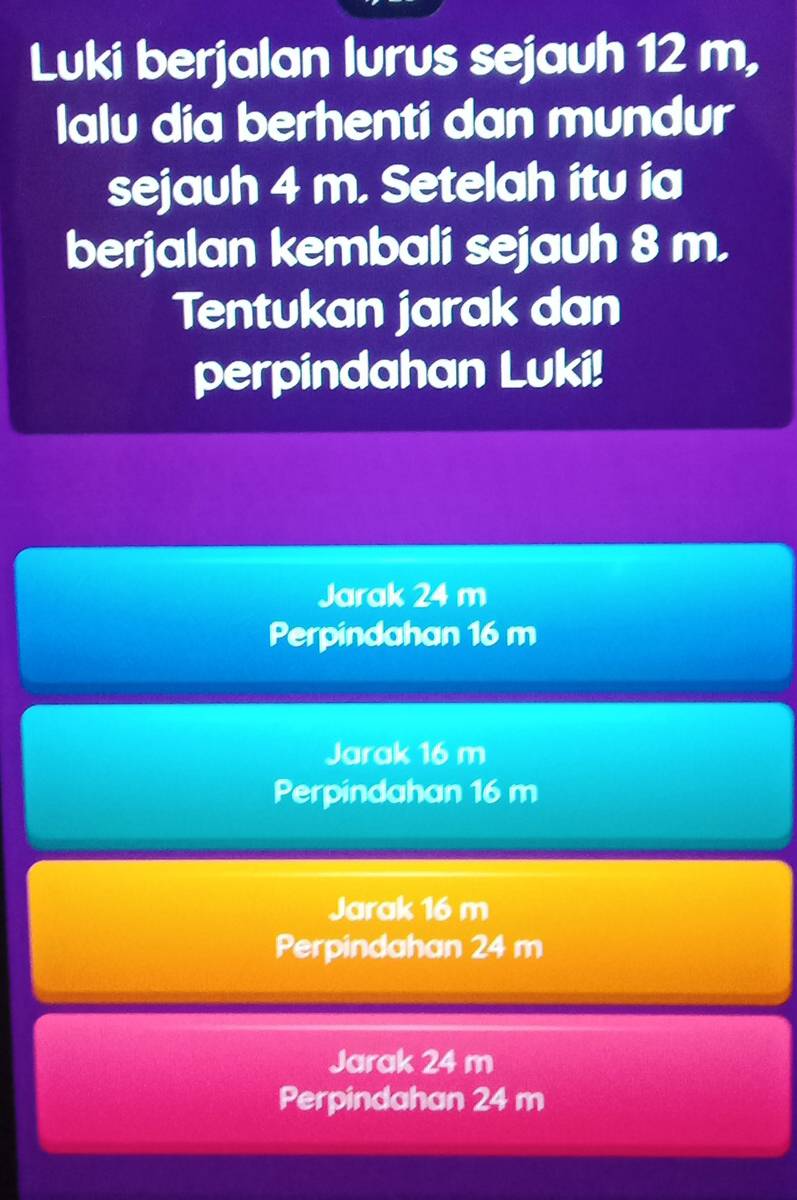 Luki berjalan lurus sejauh 12 m,
lalu dia berhenti dan mundur
sejauh 4 m. Setelah itu ia
berjalan kembali sejauh 8 m.
Tentukan jarak dan
perpindahan Luki!
Jarak 24 m
Perpindahan 16 m
Jarak 16 m
Perpindahan 16 m
Jarak 16 m
Perpindahan 24 m
Jarak 24 m
Perpindahan 24 m