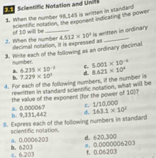 Scientific Notation and Units
1. When the number 98,145 is written in standard
scientific notation, the exponent indicating the power
of 10 will be
2. When the number 4.512* 10^3 is written in ordinary
decimal notation, it is expressed as
3. Write each of the following as an ordinary decimal
number.
a. 6.235* 10^(-2) C. 5.001* 10^(-6)
d. 8.621* 10^4
b. 7.229* 10^3
4. For each of the following numbers, if the number is
rewritten in standard scientific notation, what will be
the value of the exponent (for the power of 10)?
a. 0.000067 C. 1/10,000
b. 9,331,442
d. 163.1* 10^2
6. Express each of the following numbers in standard
scientific notation.
a. 0.0006203 d. 620,300
b. 6203 e. 0.0000006203
c. 6.203 f. 0.06203