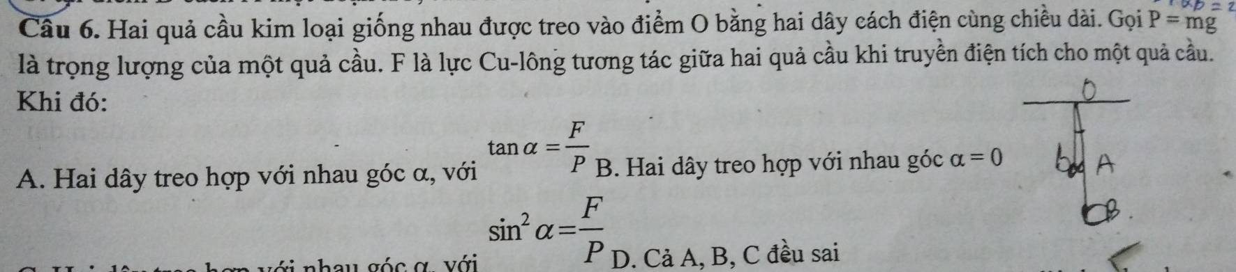 XD=2
Câu 6. Hai quả cầu kim loại giống nhau được treo vào điểm O bằng hai dây cách điện cùng chiều dài. Gọi P=mg
là trọng lượng của một quả cầu. F là lực Cu-lông tương tác giữa hai quả cầu khi truyền điện tích cho một quả cầu.
Khi đó:
D
tan alpha = F/P  _ r
A. Hai dây treo hợp với nhau góc α, với B. Hai dây treo hợp với nhau góc alpha =0
sin^2alpha = F/P 
g nhau góc ợ với D. Cả A, B, C đều sai