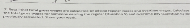 Recall that total gross wages are calculated by adding regular wages and overtime wages. Calculate 
the total gross wages for someone earning the regular (Question 5) and overtime pay (Question 6) yo 
previously calculated. Show your work.