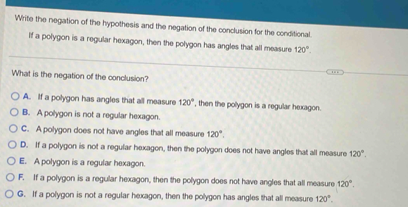 Write the negation of the hypothesis and the negation of the conclusion for the conditional.
If a polygon is a regular hexagon, then the polygon has angles that all measure 120°. 
What is the negation of the conclusion?
A. If a polygon has angles that all measure 120° , then the polygon is a regular hexagon.
B. A polygon is not a regular hexagon.
C. A polygon does not have angles that all measure 120°.
D. If a polygon is not a regular hexagon, then the polygon does not have angles that all measure 120°.
E. A polygon is a regular hexagon.
F. If a polygon is a regular hexagon, then the polygon does not have angles that all measure 120°.
G. If a polygon is not a regular hexagon, then the polygon has angles that all measure 120°.