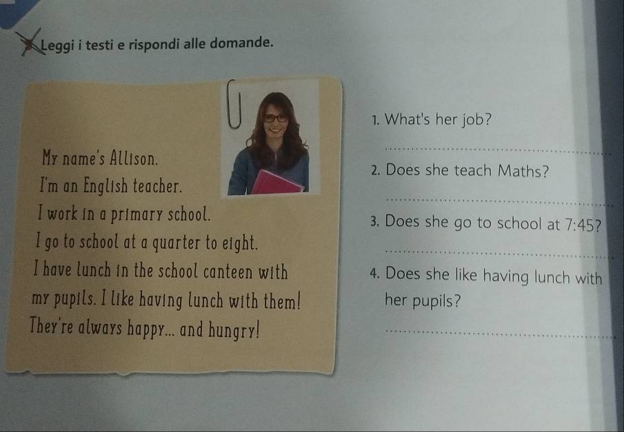 Leggi i testi e rispondi alle domande. 
1. What's her job? 
My name's Allison. 
_ 
2. Does she teach Maths? 
_ 
I'm an English teacher. 
I work in a primary school. 3. Does she go to school at 7:45 2 
_ 
I go to school at a quarter to eight. 
I have lunch in the school canteen with 4. Does she like having lunch with 
my pupils. I like having lunch with them! her pupils? 
They're always happy... and hungry!_ 
_