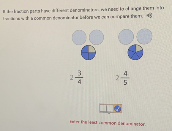 If the fraction parts have different denominators, we need to change them into 
fractions with a common denominator before we can compare them.
2 3/4  2 4/5 
T 
Enter the least common denominator.