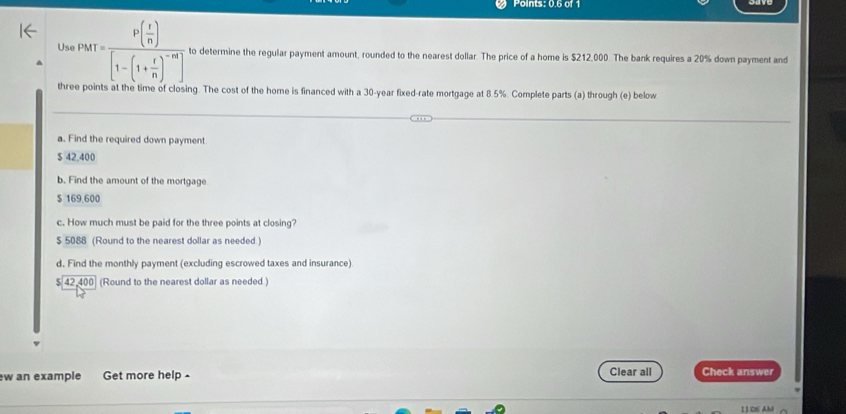 Points: 0.6 of 1
Usa PMT=frac P( r/n )[1-(1+ r/n )^-m] to determine the regular payment amount, rounded to the nearest dollar. The price of a home is $212,000. The bank requires a 20% down payment and
three points at the time of closing. The cost of the home is financed with a 30-year fixed-rate mortgage at 8.5%. Complete parts (a) through (e) below
a. Find the required down payment
$ 42,400
b. Find the amount of the mortgage
$ 169,600
c. How much must be paid for the three points at closing?
$ 5088 (Round to the nearest dollar as needed.)
d. Find the monthly payment (excluding escrowed taxes and insurance)
$42400 (Round to the nearest dollar as needed )
w an example Get more help - Clear all Check answer
11 06 AM