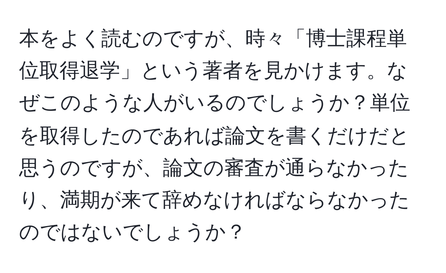 本をよく読むのですが、時々「博士課程単位取得退学」という著者を見かけます。なぜこのような人がいるのでしょうか？単位を取得したのであれば論文を書くだけだと思うのですが、論文の審査が通らなかったり、満期が来て辞めなければならなかったのではないでしょうか？