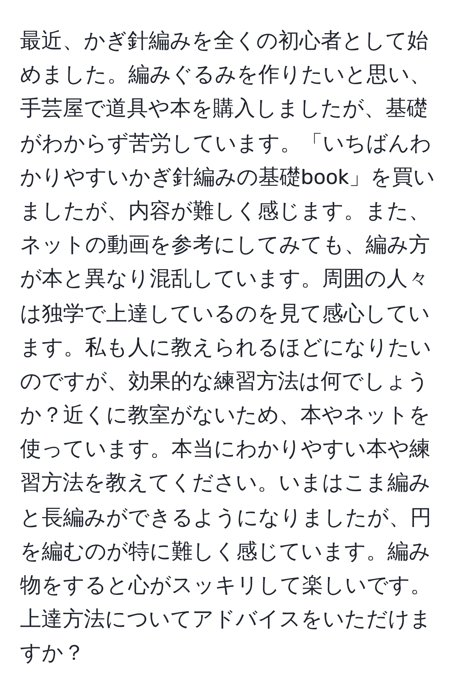 最近、かぎ針編みを全くの初心者として始めました。編みぐるみを作りたいと思い、手芸屋で道具や本を購入しましたが、基礎がわからず苦労しています。「いちばんわかりやすいかぎ針編みの基礎book」を買いましたが、内容が難しく感じます。また、ネットの動画を参考にしてみても、編み方が本と異なり混乱しています。周囲の人々は独学で上達しているのを見て感心しています。私も人に教えられるほどになりたいのですが、効果的な練習方法は何でしょうか？近くに教室がないため、本やネットを使っています。本当にわかりやすい本や練習方法を教えてください。いまはこま編みと長編みができるようになりましたが、円を編むのが特に難しく感じています。編み物をすると心がスッキリして楽しいです。上達方法についてアドバイスをいただけますか？