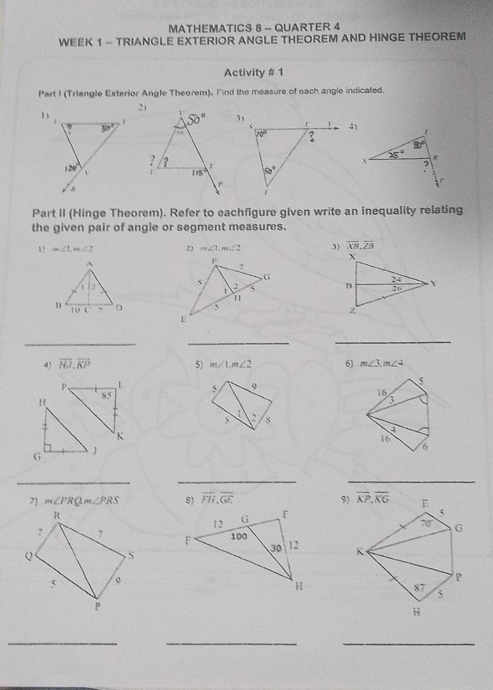 MATHEMATICS 8 - QUARTER 4
WEEK 1 - TRIANGLE EXTERIOR ANGLE THEOREM AND HINGE THEOREM
Activity # 1
Part I (Triangle Exterior Angle Theorem). Find the measure of each angle indicated.
1)
4)
Part II (Hinge Theorem). Refer to eachfigure given write an inequality relating
the given pair of angle or segment measures.
1 m∠ 1,m∠ 2
2 m∠ 1,m∠ 2 3 overline XB,overline ZB

_
_
_
4) overline HJ.overline KP 5) m∠ 1,m∠ 2 6) m∠ 3,m∠ 4
P、 L 9
5
5
85
16
H  C s
S
K
16
6
_
__
7 m∠ PRQm∠ PRS 8) overline FH,overline GE 9)
R
7 7
Q
S
5
p
_
__