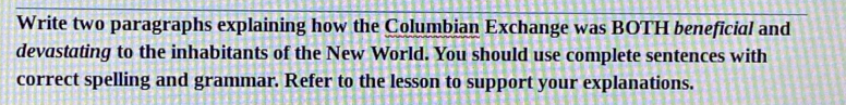 Write two paragraphs explaining how the Columbian Exchange was BOTH beneficial and 
devastating to the inhabitants of the New World. You should use complete sentences with 
correct spelling and grammar. Refer to the lesson to support your explanations.